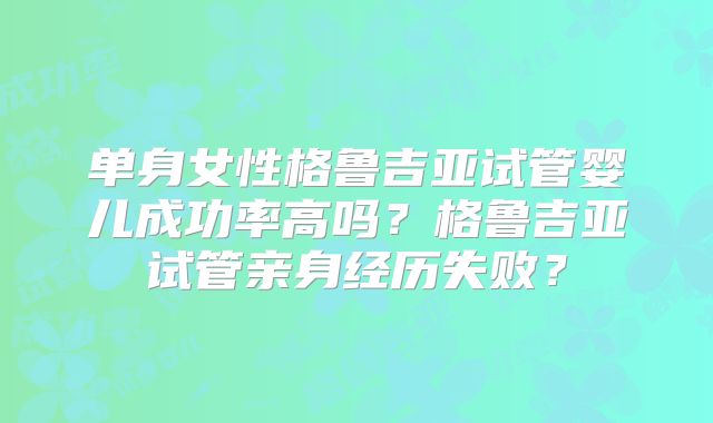 单身女性格鲁吉亚试管婴儿成功率高吗？格鲁吉亚试管亲身经历失败？