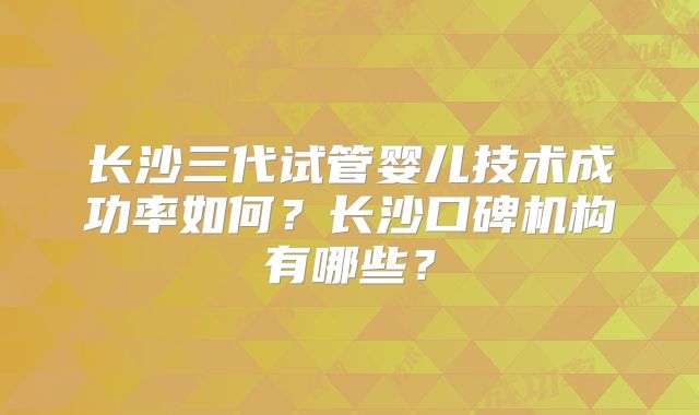 长沙三代试管婴儿技术成功率如何？长沙口碑机构有哪些？