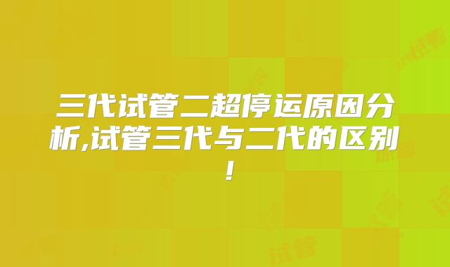 三代试管二超停运原因分析,试管三代与二代的区别！