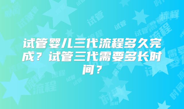 试管婴儿三代流程多久完成？试管三代需要多长时间？