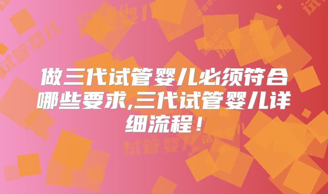 做三代试管婴儿必须符合哪些要求,三代试管婴儿详细流程！