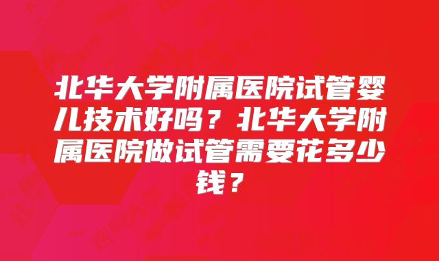 北华大学附属医院试管婴儿技术好吗？北华大学附属医院做试管需要花多少钱？