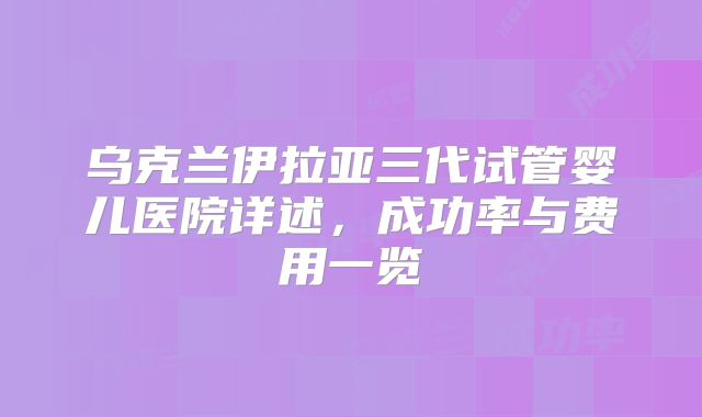乌克兰伊拉亚三代试管婴儿医院详述，成功率与费用一览