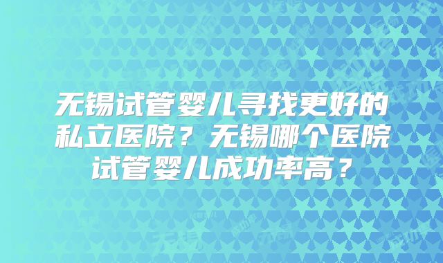 无锡试管婴儿寻找更好的私立医院？无锡哪个医院试管婴儿成功率高？