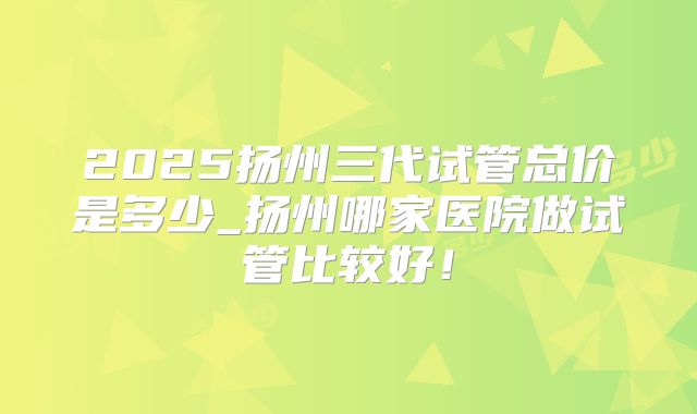 2025扬州三代试管总价是多少_扬州哪家医院做试管比较好！