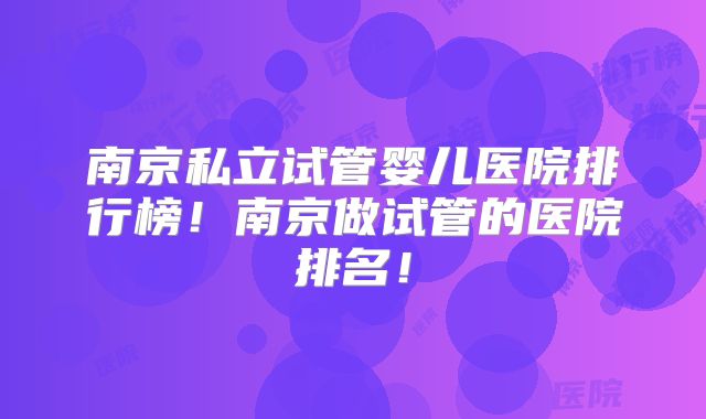 南京私立试管婴儿医院排行榜！南京做试管的医院排名！