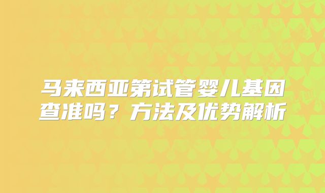 马来西亚第试管婴儿基因查准吗？方法及优势解析