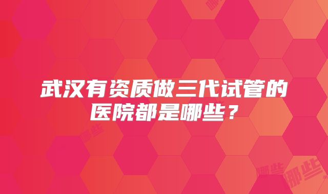武汉有资质做三代试管的医院都是哪些?