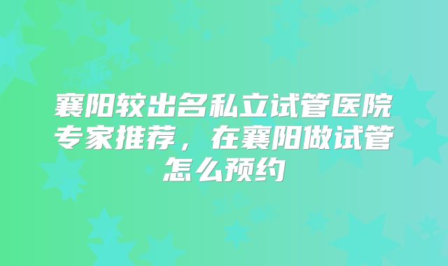 襄阳较出名私立试管医院专家推荐，在襄阳做试管怎么预约