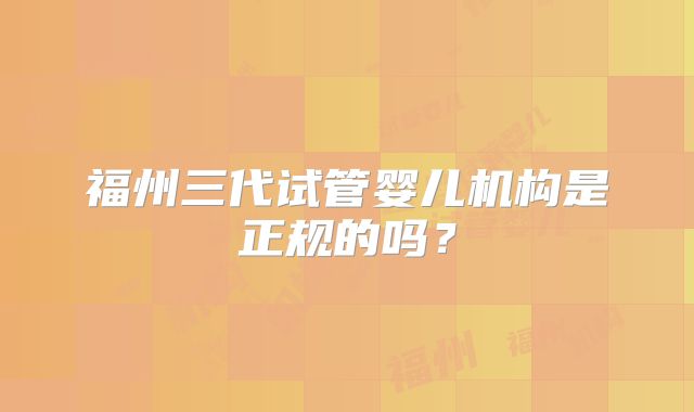 福州三代试管婴儿机构是正规的吗？