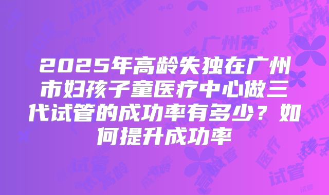 2025年高龄失独在广州市妇孩子童医疗中心做三代试管的成功率有多少?如何提升成功率
