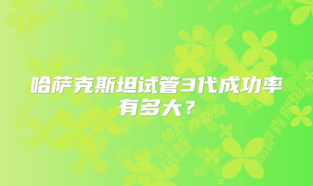 哈萨克斯坦试管3代成功率有多大？