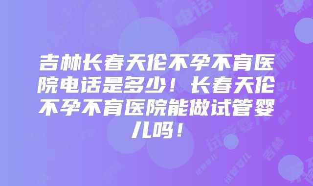 吉林长春天伦不孕不育医院电话是多少！长春天伦不孕不育医院能做试管婴儿吗！