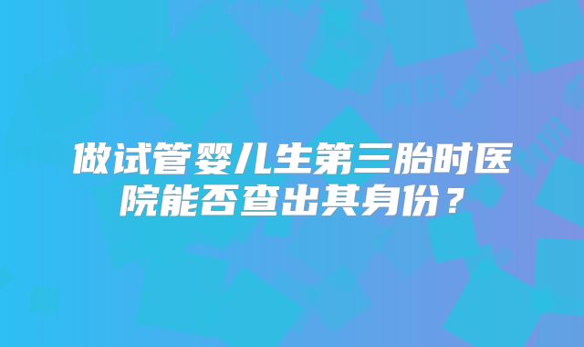 做试管婴儿生第三胎时医院能否查出其身份？