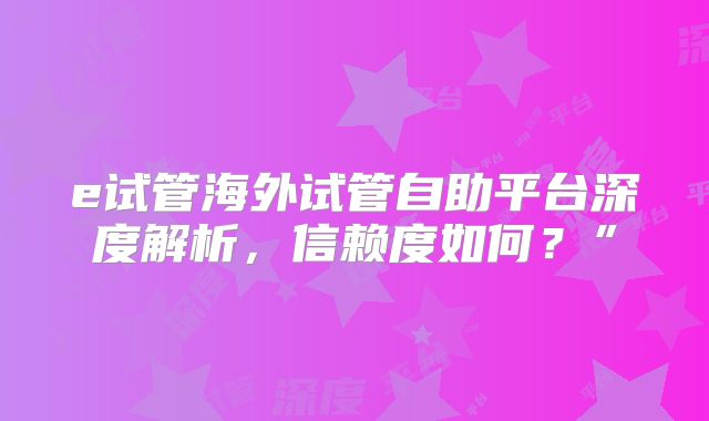 e试管海外试管自助平台深度解析，信赖度如何？”