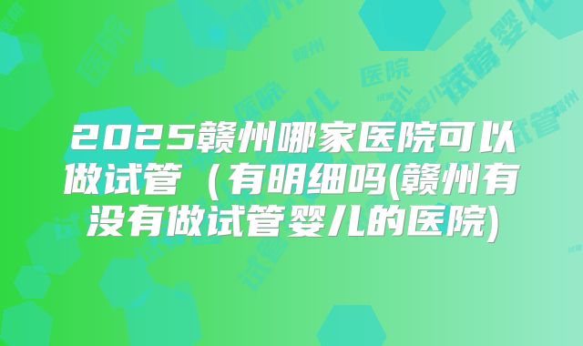 2025赣州哪家医院可以做试管（有明细吗(赣州有没有做试管婴儿的医院)
