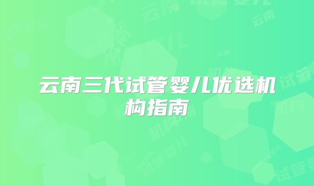 云南三代试管婴儿优选机构指南