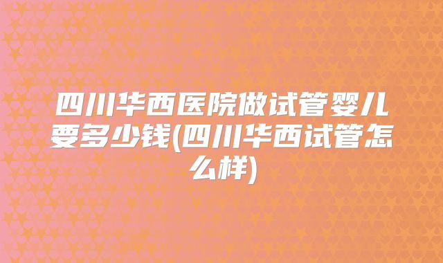 四川华西医院做试管婴儿要多少钱(四川华西试管怎么样)