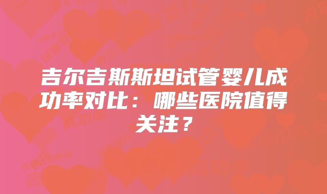 吉尔吉斯斯坦试管婴儿成功率对比:哪些医院值得关注?