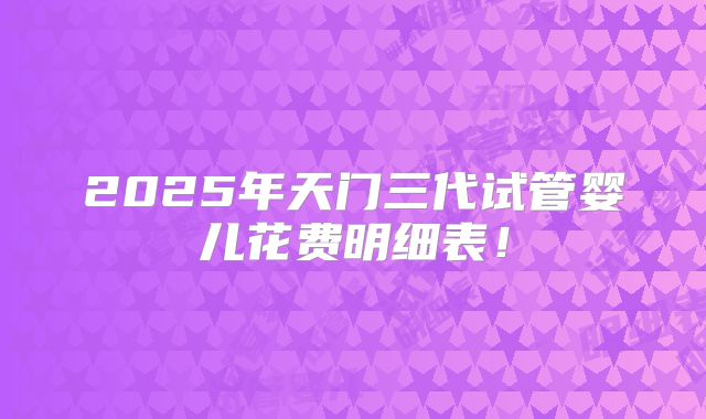 2025年天门三代试管婴儿花费明细表!