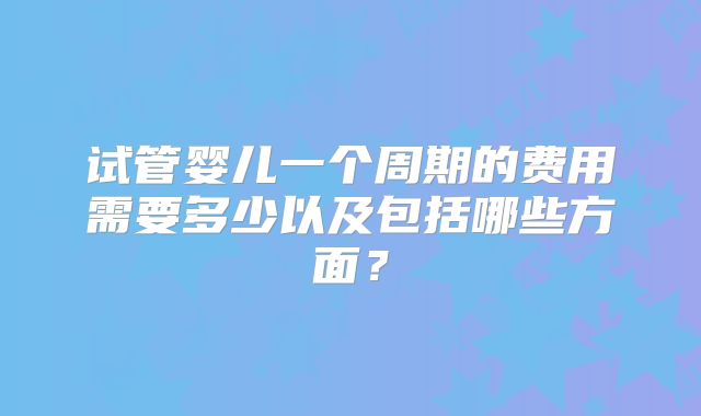 试管婴儿一个周期的费用需要多少以及包括哪些方面？