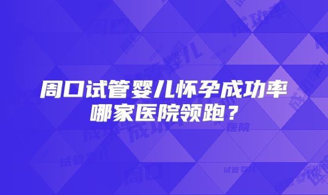周口试管婴儿怀孕成功率哪家医院领跑？