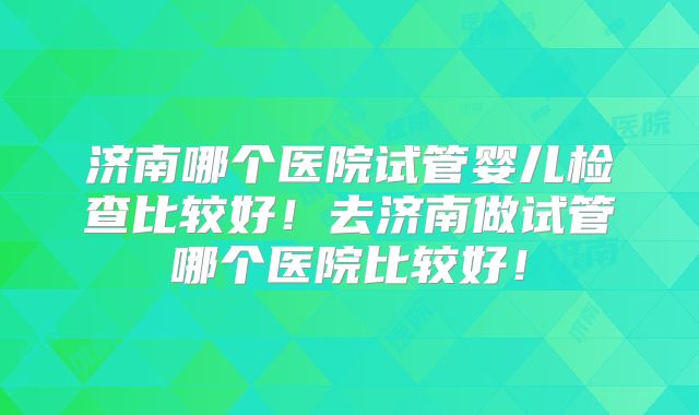 济南哪个医院试管婴儿检查比较好!去济南做试管哪个医院比较好!