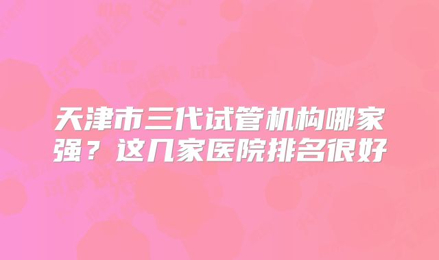 天津市三代试管机构哪家强？这几家医院排名很好
