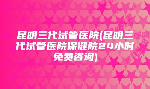 昆明三代试管医院(昆明三代试管医院保健院24小时免费咨询)