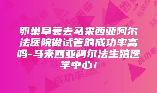 卵巢早衰去马来西亚阿尔法医院做试管的成功率高吗-马来西亚阿尔法生殖医学中心！