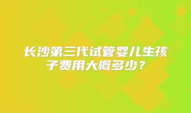 长沙第三代试管婴儿生孩子费用大概多少？
