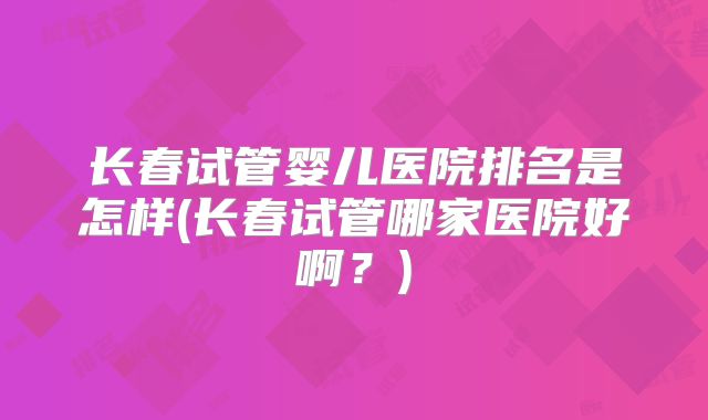 长春试管婴儿医院排名是怎样(长春试管哪家医院好啊？)