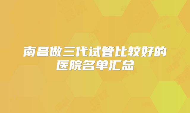 南昌做三代试管比较好的医院名单汇总