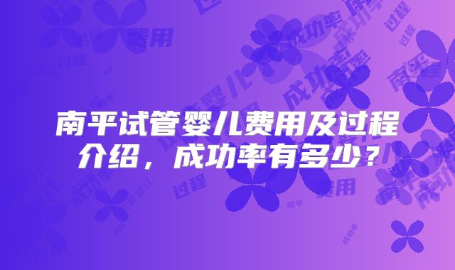 南平试管婴儿费用及过程介绍，成功率有多少？