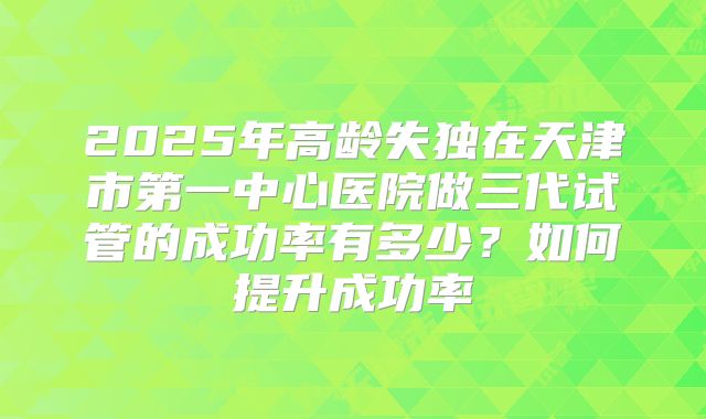2025年高龄失独在天津市第一中心医院做三代试管的成功率有多少？如何提升成功率