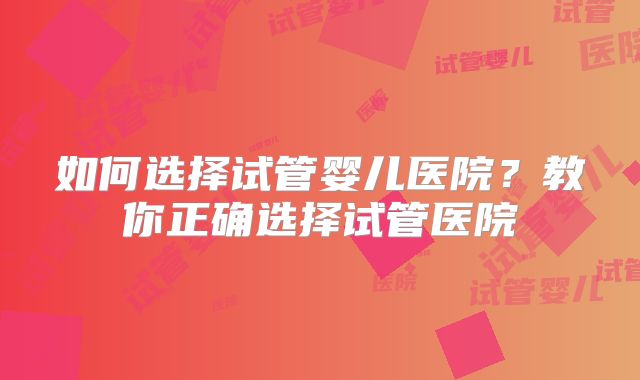 如何选择试管婴儿医院？教你正确选择试管医院