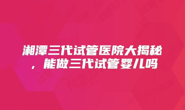 湘潭三代试管医院大揭秘，能做三代试管婴儿吗