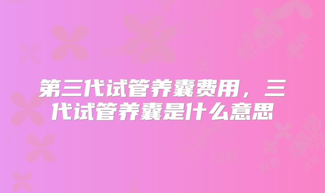 第三代试管养囊费用,三代试管养囊是什么意思