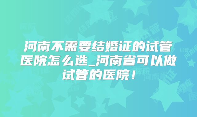 河南不需要结婚证的试管医院怎么选_河南省可以做试管的医院！