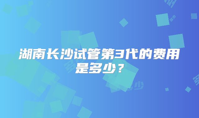 湖南长沙试管第3代的费用是多少？