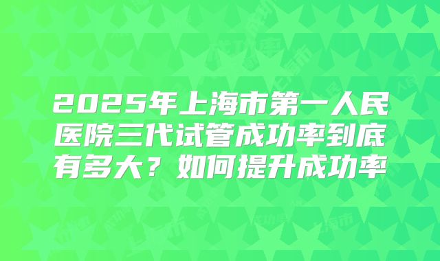 2025年上海市第一人民医院三代试管成功率到底有多大？如何提升成功率