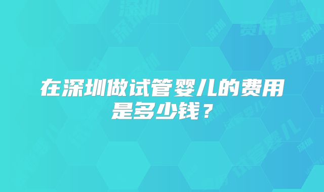 在深圳做试管婴儿的费用是多少钱？