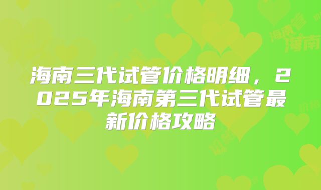 海南三代试管价格明细,2025年海南第三代试管最新价格攻略