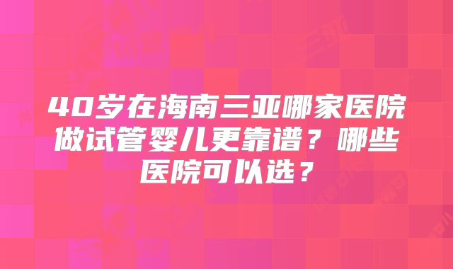 40岁在海南三亚哪家医院做试管婴儿更靠谱？哪些医院可以选？