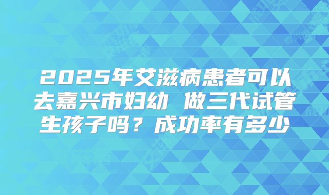 2025年艾滋病患者可以去嘉兴市妇幼 做三代试管生孩子吗?成功率有多少