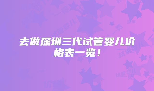 去做深圳三代试管婴儿价格表一览!