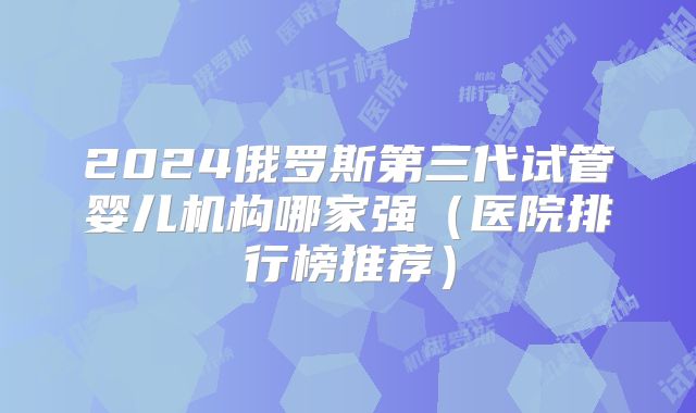 2024俄罗斯第三代试管婴儿机构哪家强（医院排行榜推荐）