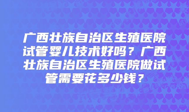 广西壮族自治区生殖医院试管婴儿技术好吗?广西壮族自治区生殖医院做试管需要花多少钱?