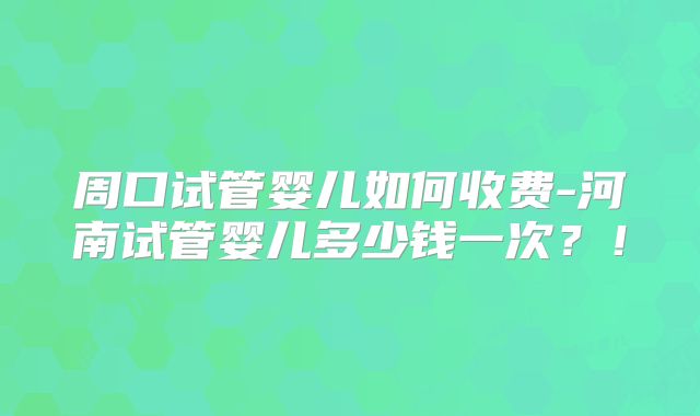 周口试管婴儿如何收费-河南试管婴儿多少钱一次？！