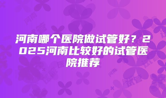 河南哪个医院做试管好？2025河南比较好的试管医院推荐
